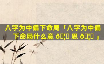 八字为中偏下命局「八字为中偏下命局什么意 🦉 思 🦊 」